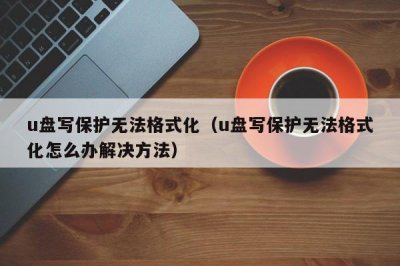 ​u盘写保护无法格式化（u盘写保护无法格式化怎么办解决方法）